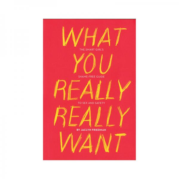 What You Really Really Want: The Smart Girl's Shame-free Guide To Sex And Safety